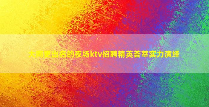 大同更出名的夜场ktv招聘精英荟萃实力演绎